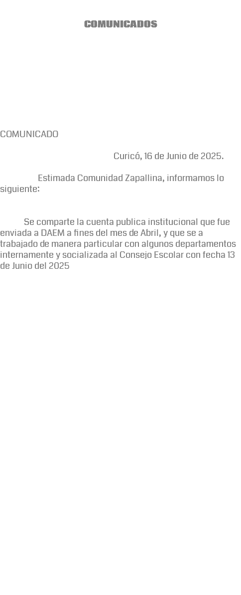  COMUNICADOS COMUNICADO Curicó, 16 de Junio de 2025. Estimada Comunidad Zapallina, informamos lo siguiente: Se comparte la cuenta publica institucional que fue enviada a DAEM a fines del mes de Abril, y que se a trabajado de manera particular con algunos departamentos internamente y socializada al Consejo Escolar con fecha 13 de Junio del 2025 